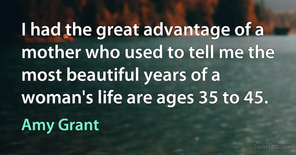 I had the great advantage of a mother who used to tell me the most beautiful years of a woman's life are ages 35 to 45. (Amy Grant)