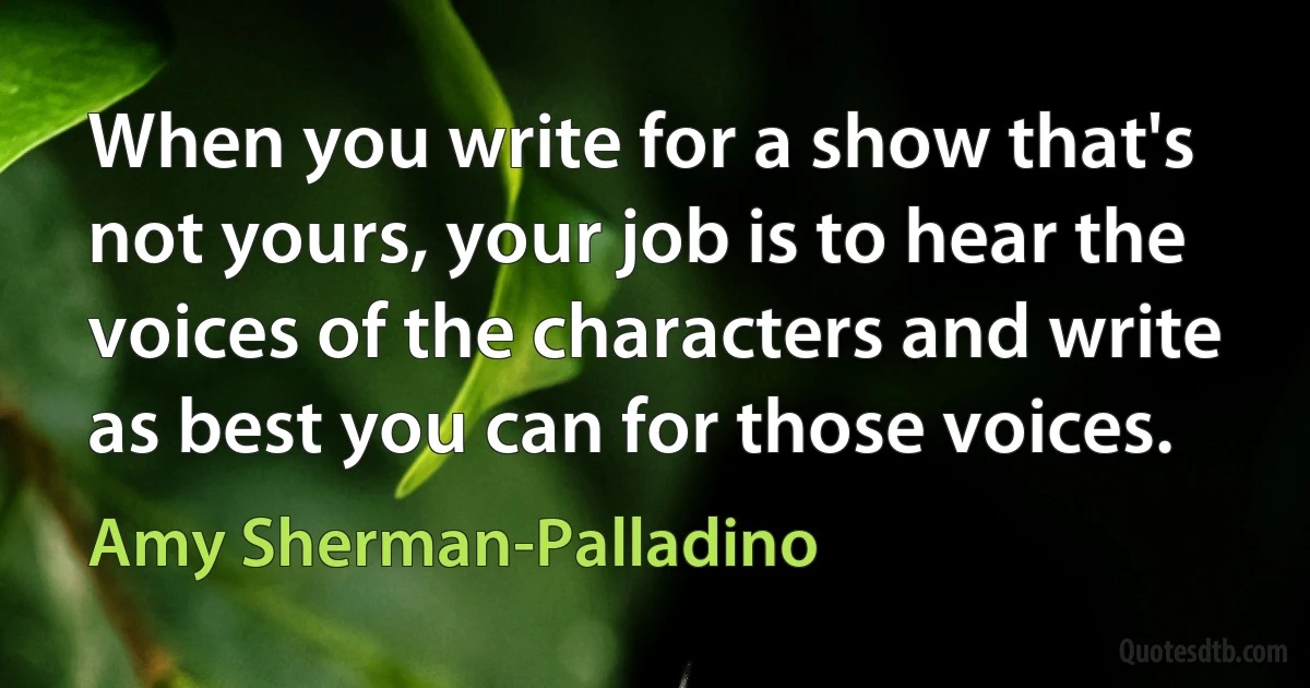 When you write for a show that's not yours, your job is to hear the voices of the characters and write as best you can for those voices. (Amy Sherman-Palladino)