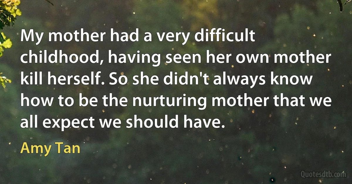 My mother had a very difficult childhood, having seen her own mother kill herself. So she didn't always know how to be the nurturing mother that we all expect we should have. (Amy Tan)