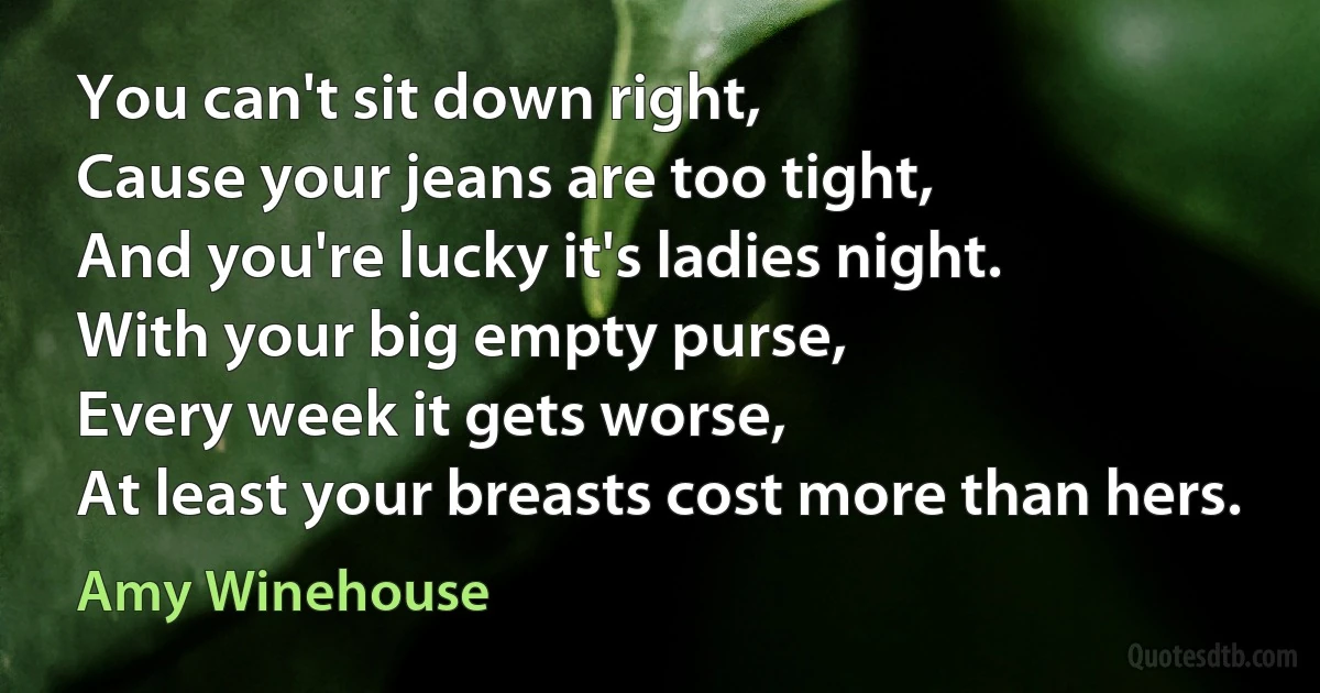 You can't sit down right,
Cause your jeans are too tight,
And you're lucky it's ladies night.
With your big empty purse,
Every week it gets worse,
At least your breasts cost more than hers. (Amy Winehouse)