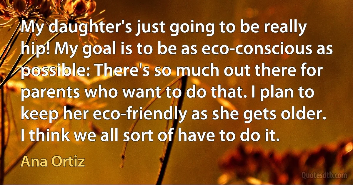 My daughter's just going to be really hip! My goal is to be as eco-conscious as possible: There's so much out there for parents who want to do that. I plan to keep her eco-friendly as she gets older. I think we all sort of have to do it. (Ana Ortiz)