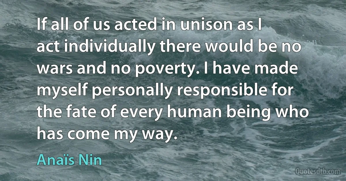 If all of us acted in unison as I act individually there would be no wars and no poverty. I have made myself personally responsible for the fate of every human being who has come my way. (Anaïs Nin)