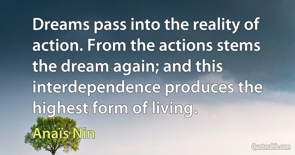 Dreams pass into the reality of action. From the actions stems the dream again; and this interdependence produces the highest form of living. (Anaïs Nin)