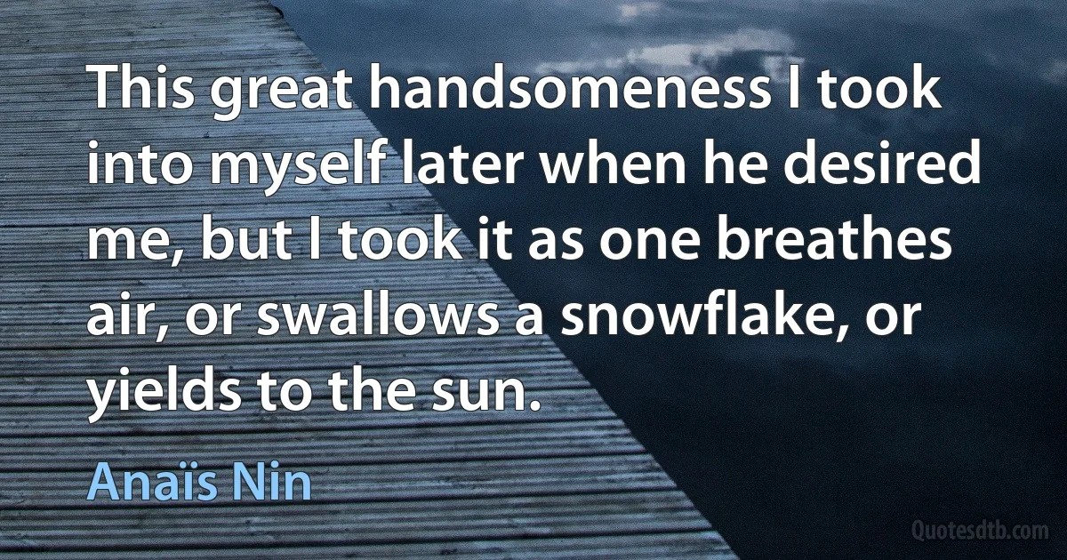 This great handsomeness I took into myself later when he desired me, but I took it as one breathes air, or swallows a snowflake, or yields to the sun. (Anaïs Nin)