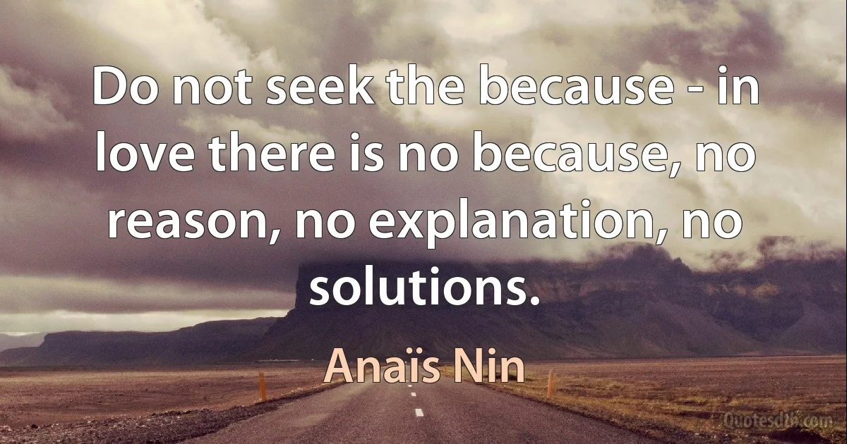 Do not seek the because - in love there is no because, no reason, no explanation, no solutions. (Anaïs Nin)