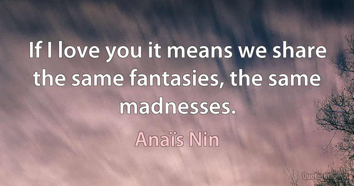 If I love you it means we share the same fantasies, the same madnesses. (Anaïs Nin)