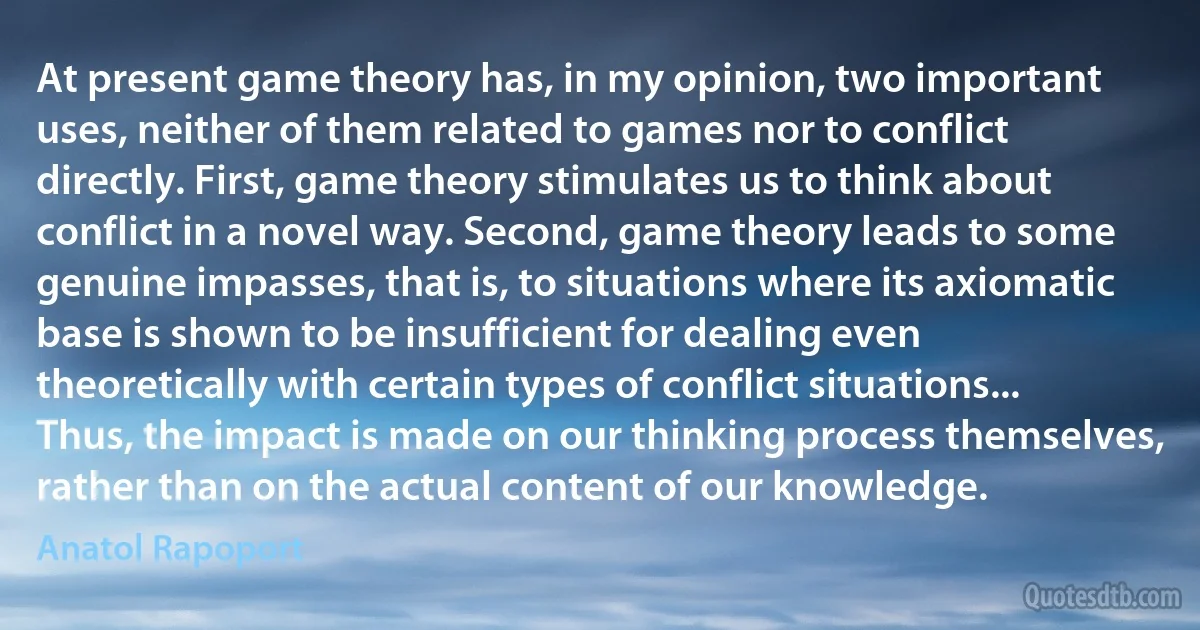 At present game theory has, in my opinion, two important uses, neither of them related to games nor to conflict directly. First, game theory stimulates us to think about conflict in a novel way. Second, game theory leads to some genuine impasses, that is, to situations where its axiomatic base is shown to be insufficient for dealing even theoretically with certain types of conflict situations... Thus, the impact is made on our thinking process themselves, rather than on the actual content of our knowledge. (Anatol Rapoport)