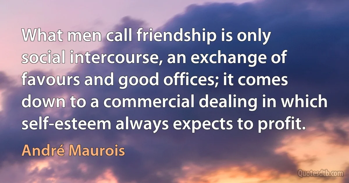 What men call friendship is only social intercourse, an exchange of favours and good offices; it comes down to a commercial dealing in which self-esteem always expects to profit. (André Maurois)