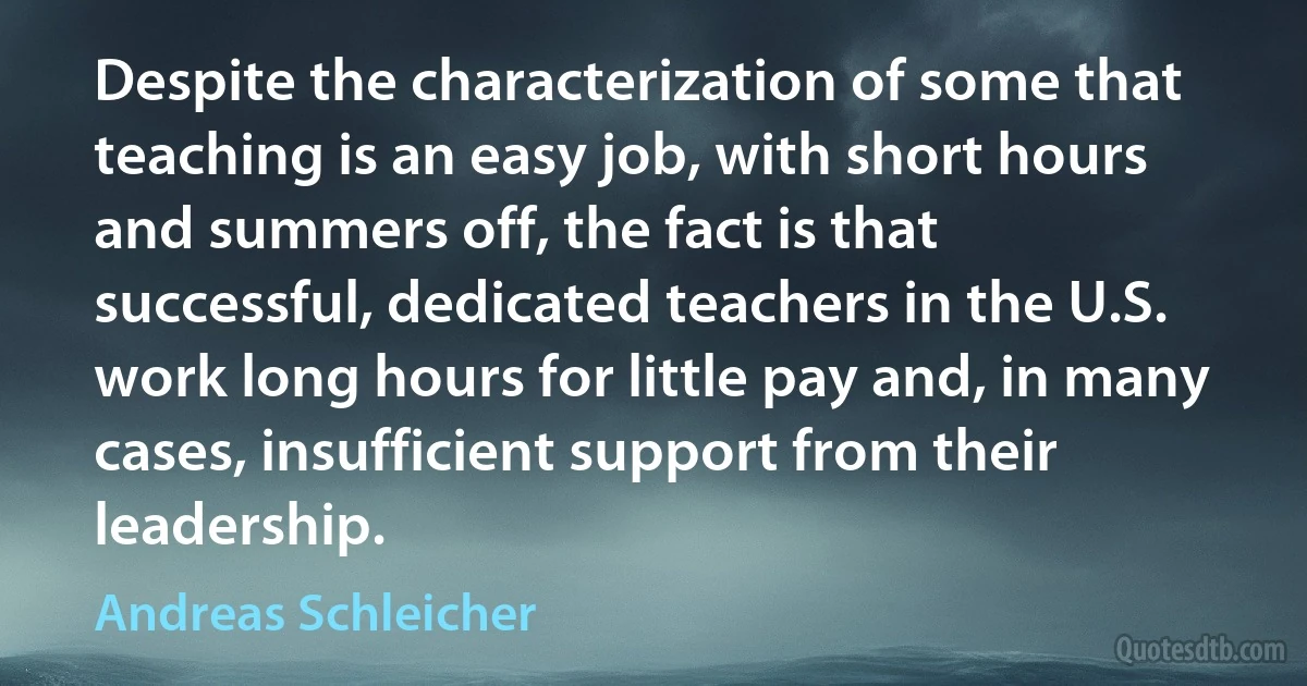 Despite the characterization of some that teaching is an easy job, with short hours and summers off, the fact is that successful, dedicated teachers in the U.S. work long hours for little pay and, in many cases, insufficient support from their leadership. (Andreas Schleicher)