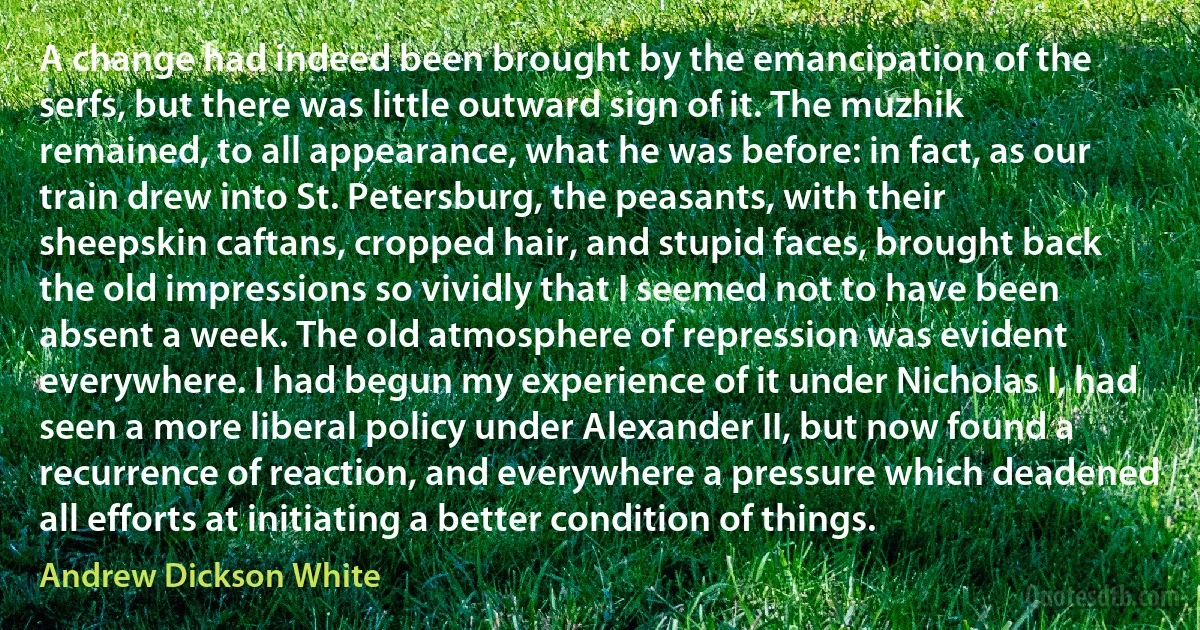 A change had indeed been brought by the emancipation of the serfs, but there was little outward sign of it. The muzhik remained, to all appearance, what he was before: in fact, as our train drew into St. Petersburg, the peasants, with their sheepskin caftans, cropped hair, and stupid faces, brought back the old impressions so vividly that I seemed not to have been absent a week. The old atmosphere of repression was evident everywhere. I had begun my experience of it under Nicholas I, had seen a more liberal policy under Alexander II, but now found a recurrence of reaction, and everywhere a pressure which deadened all efforts at initiating a better condition of things. (Andrew Dickson White)