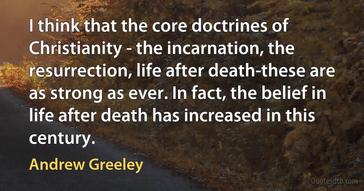 I think that the core doctrines of Christianity - the incarnation, the resurrection, life after death-these are as strong as ever. In fact, the belief in life after death has increased in this century. (Andrew Greeley)