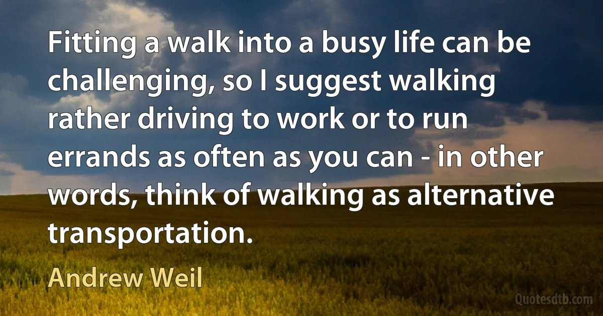 Fitting a walk into a busy life can be challenging, so I suggest walking rather driving to work or to run errands as often as you can - in other words, think of walking as alternative transportation. (Andrew Weil)