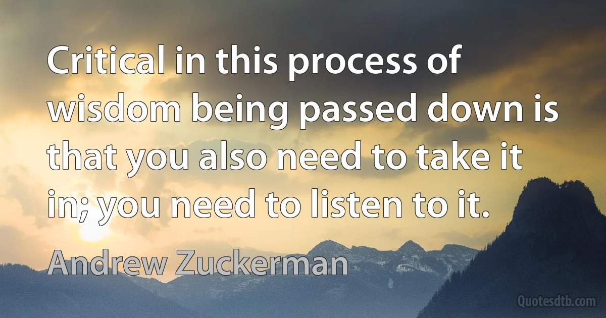 Critical in this process of wisdom being passed down is that you also need to take it in; you need to listen to it. (Andrew Zuckerman)