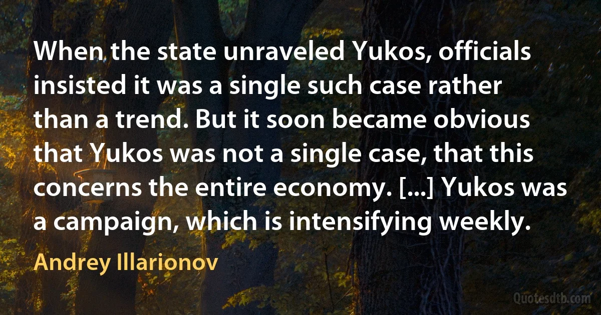 When the state unraveled Yukos, officials insisted it was a single such case rather than a trend. But it soon became obvious that Yukos was not a single case, that this concerns the entire economy. [...] Yukos was a campaign, which is intensifying weekly. (Andrey Illarionov)