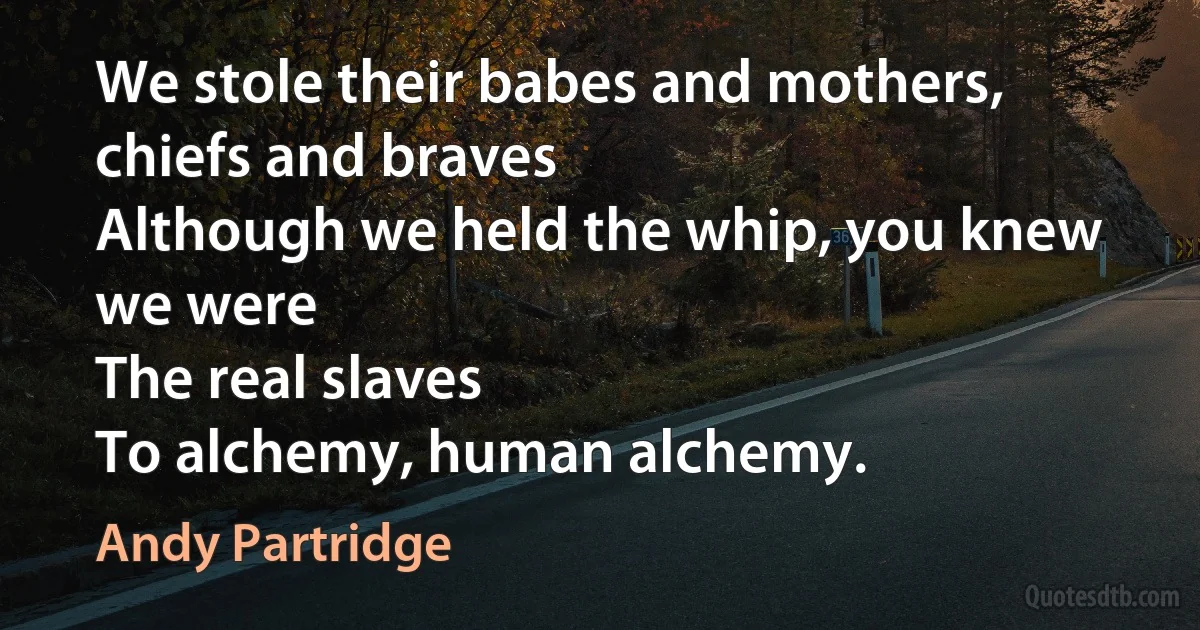 We stole their babes and mothers, chiefs and braves
Although we held the whip, you knew we were
The real slaves
To alchemy, human alchemy. (Andy Partridge)