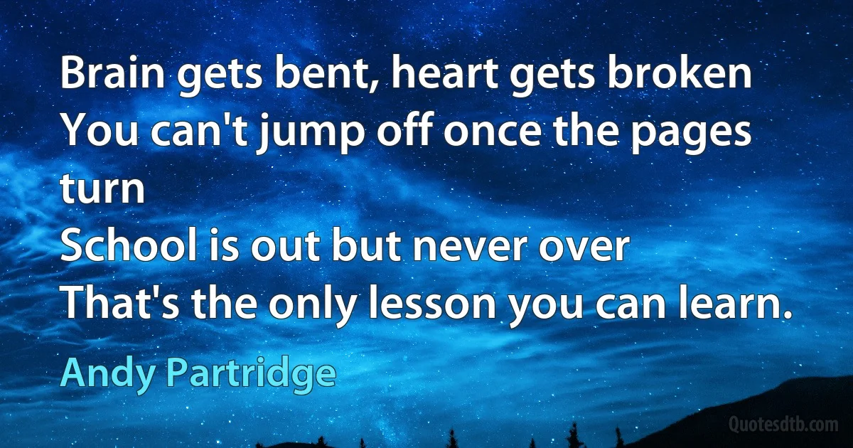 Brain gets bent, heart gets broken
You can't jump off once the pages turn
School is out but never over
That's the only lesson you can learn. (Andy Partridge)