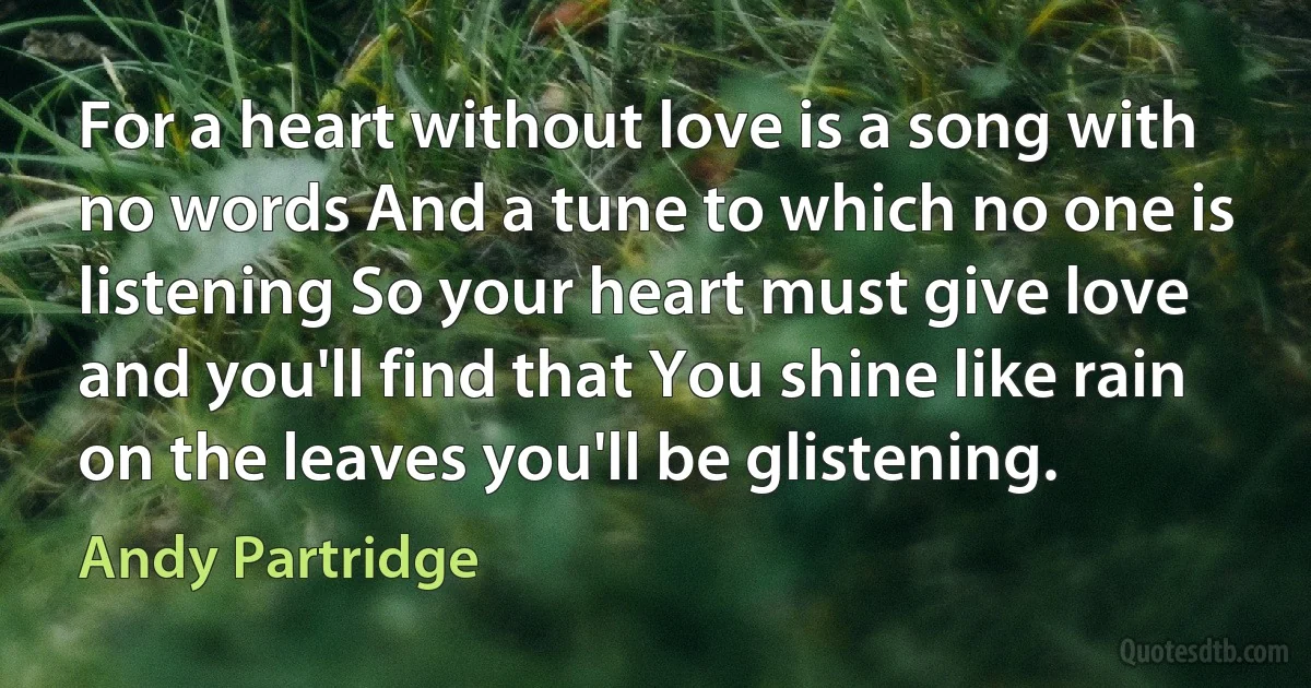 For a heart without love is a song with no words And a tune to which no one is listening So your heart must give love and you'll find that You shine like rain on the leaves you'll be glistening. (Andy Partridge)