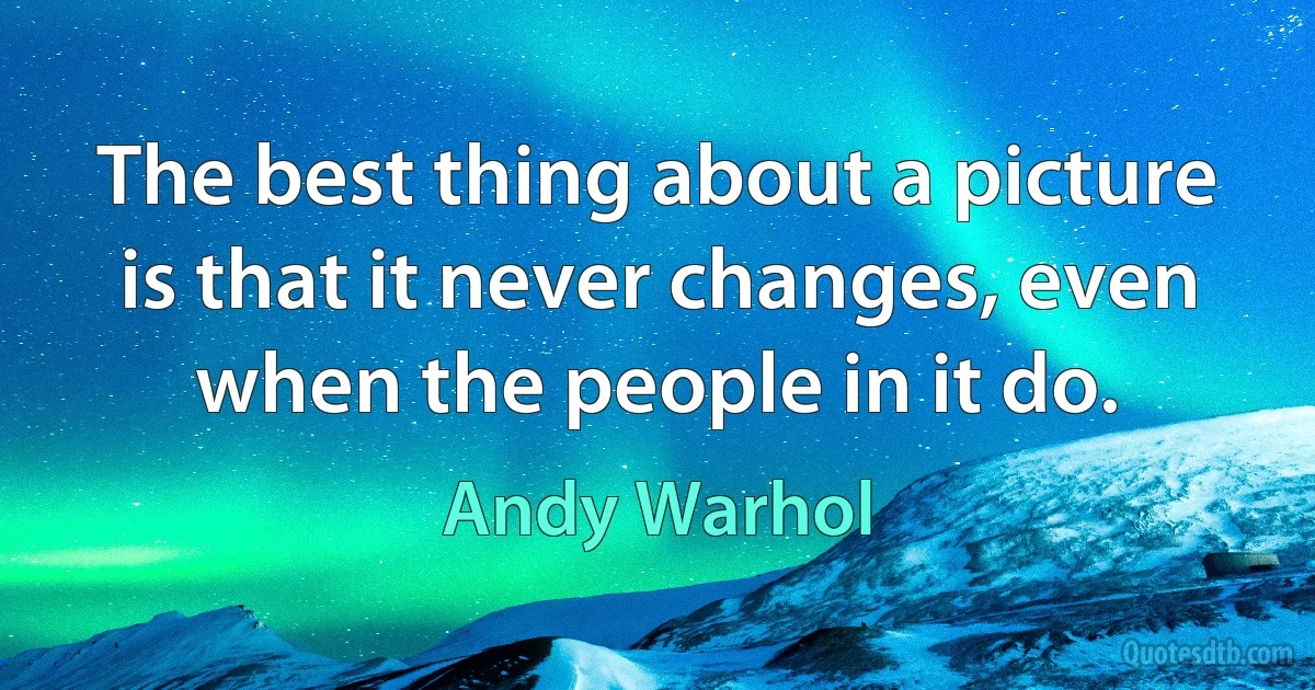 The best thing about a picture is that it never changes, even when the people in it do. (Andy Warhol)