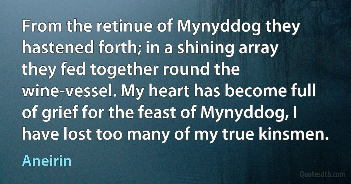 From the retinue of Mynyddog they hastened forth; in a shining array they fed together round the wine-vessel. My heart has become full of grief for the feast of Mynyddog, I have lost too many of my true kinsmen. (Aneirin)