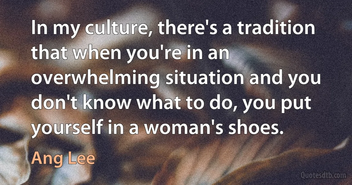 In my culture, there's a tradition that when you're in an overwhelming situation and you don't know what to do, you put yourself in a woman's shoes. (Ang Lee)