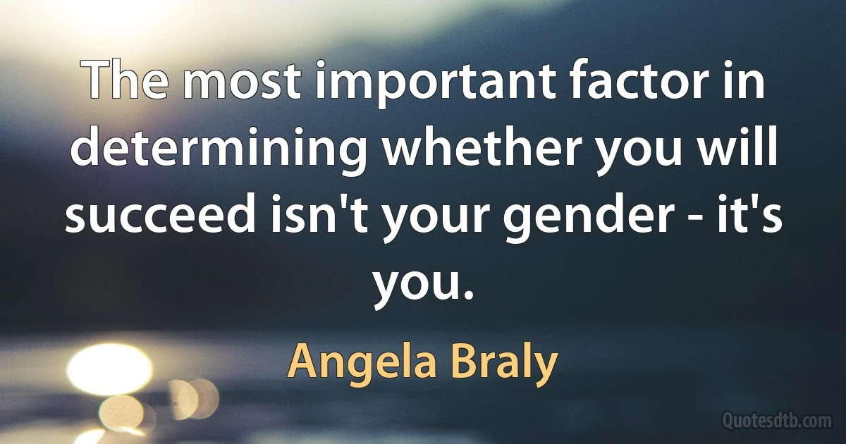 The most important factor in determining whether you will succeed isn't your gender - it's you. (Angela Braly)