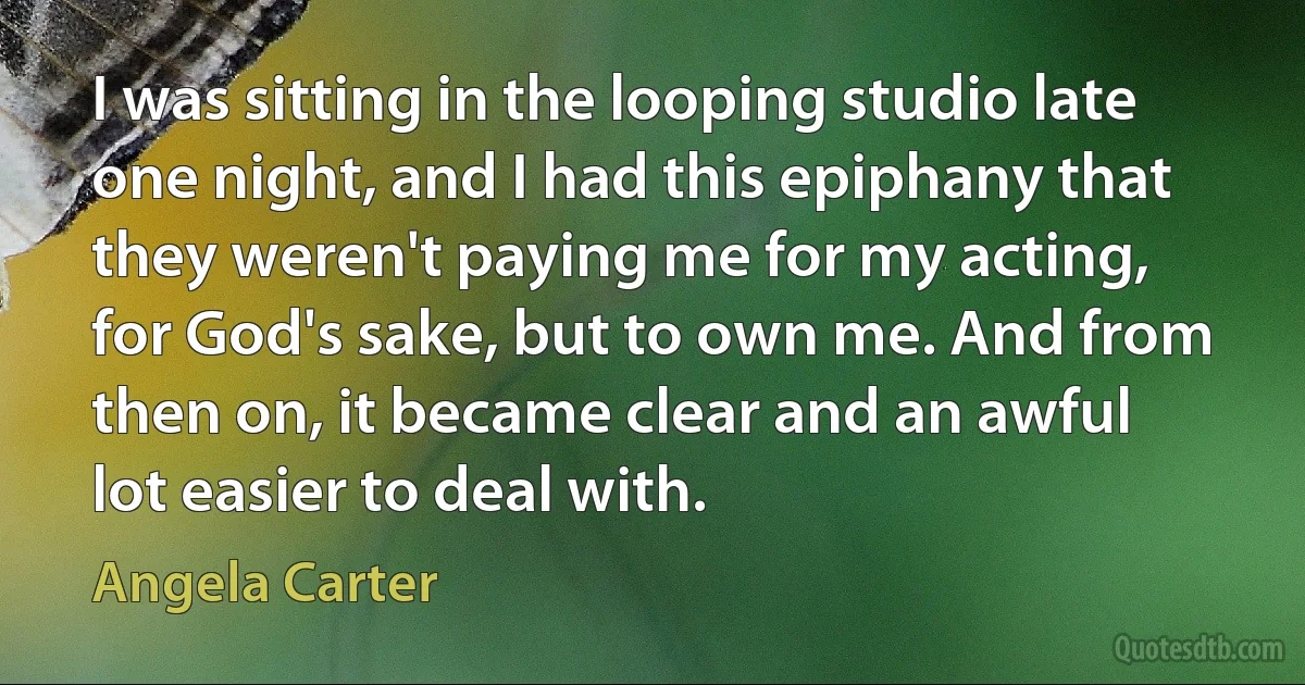 I was sitting in the looping studio late one night, and I had this epiphany that they weren't paying me for my acting, for God's sake, but to own me. And from then on, it became clear and an awful lot easier to deal with. (Angela Carter)