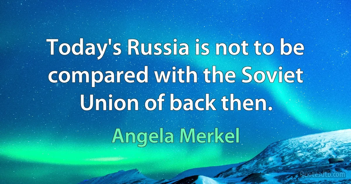 Today's Russia is not to be compared with the Soviet Union of back then. (Angela Merkel)