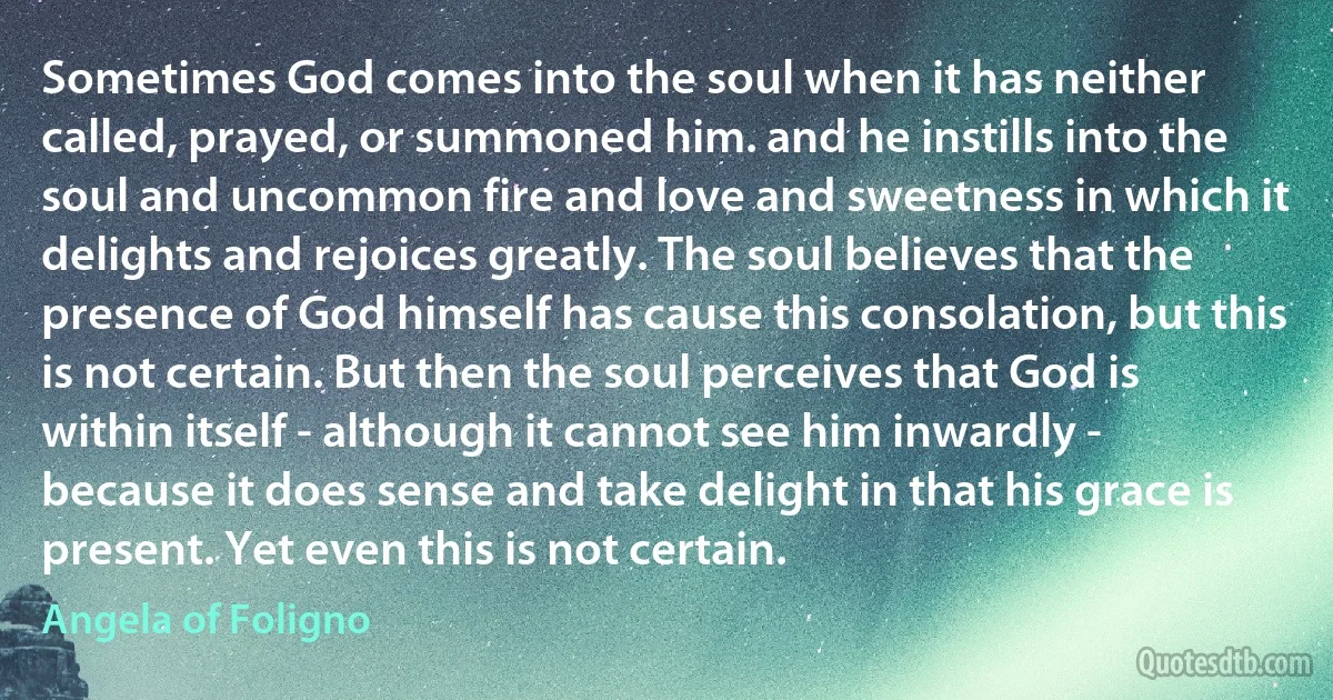 Sometimes God comes into the soul when it has neither called, prayed, or summoned him. and he instills into the soul and uncommon fire and love and sweetness in which it delights and rejoices greatly. The soul believes that the presence of God himself has cause this consolation, but this is not certain. But then the soul perceives that God is within itself - although it cannot see him inwardly - because it does sense and take delight in that his grace is present. Yet even this is not certain. (Angela of Foligno)