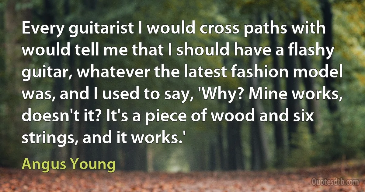 Every guitarist I would cross paths with would tell me that I should have a flashy guitar, whatever the latest fashion model was, and I used to say, 'Why? Mine works, doesn't it? It's a piece of wood and six strings, and it works.' (Angus Young)