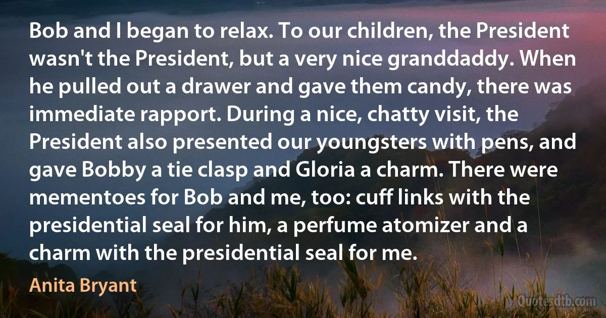 Bob and I began to relax. To our children, the President wasn't the President, but a very nice granddaddy. When he pulled out a drawer and gave them candy, there was immediate rapport. During a nice, chatty visit, the President also presented our youngsters with pens, and gave Bobby a tie clasp and Gloria a charm. There were mementoes for Bob and me, too: cuff links with the presidential seal for him, a perfume atomizer and a charm with the presidential seal for me. (Anita Bryant)