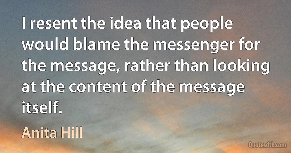 I resent the idea that people would blame the messenger for the message, rather than looking at the content of the message itself. (Anita Hill)