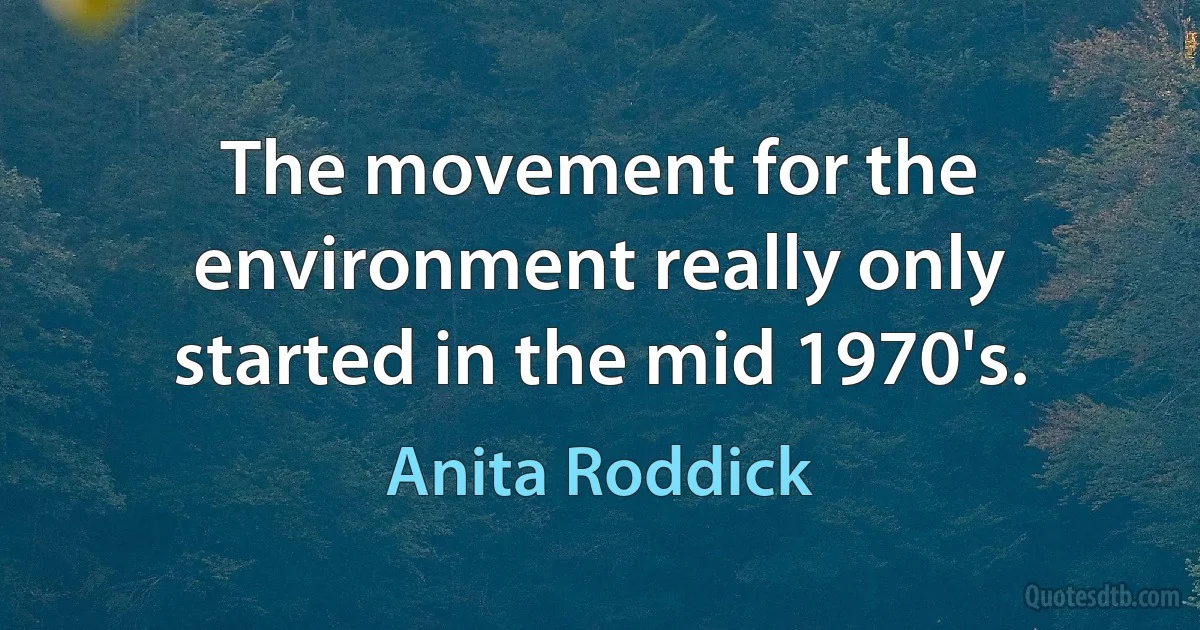 The movement for the environment really only started in the mid 1970's. (Anita Roddick)