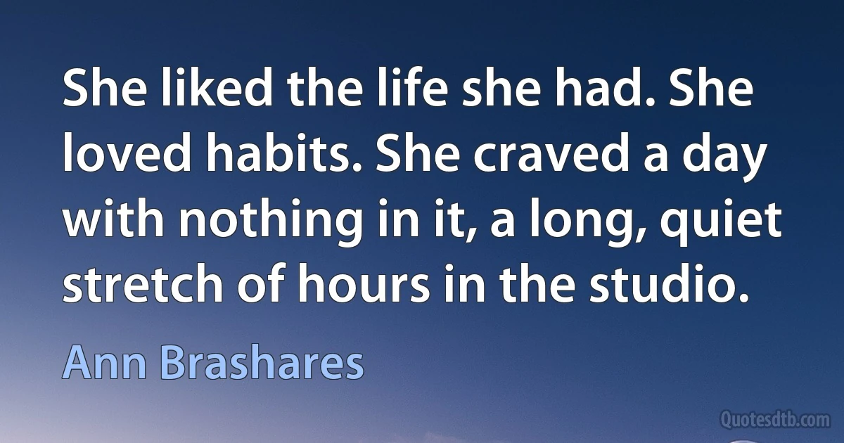 She liked the life she had. She loved habits. She craved a day with nothing in it, a long, quiet stretch of hours in the studio. (Ann Brashares)