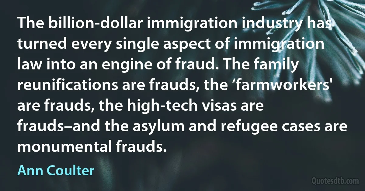 The billion-dollar immigration industry has turned every single aspect of immigration law into an engine of fraud. The family reunifications are frauds, the ‘farmworkers' are frauds, the high-tech visas are frauds–and the asylum and refugee cases are monumental frauds. (Ann Coulter)