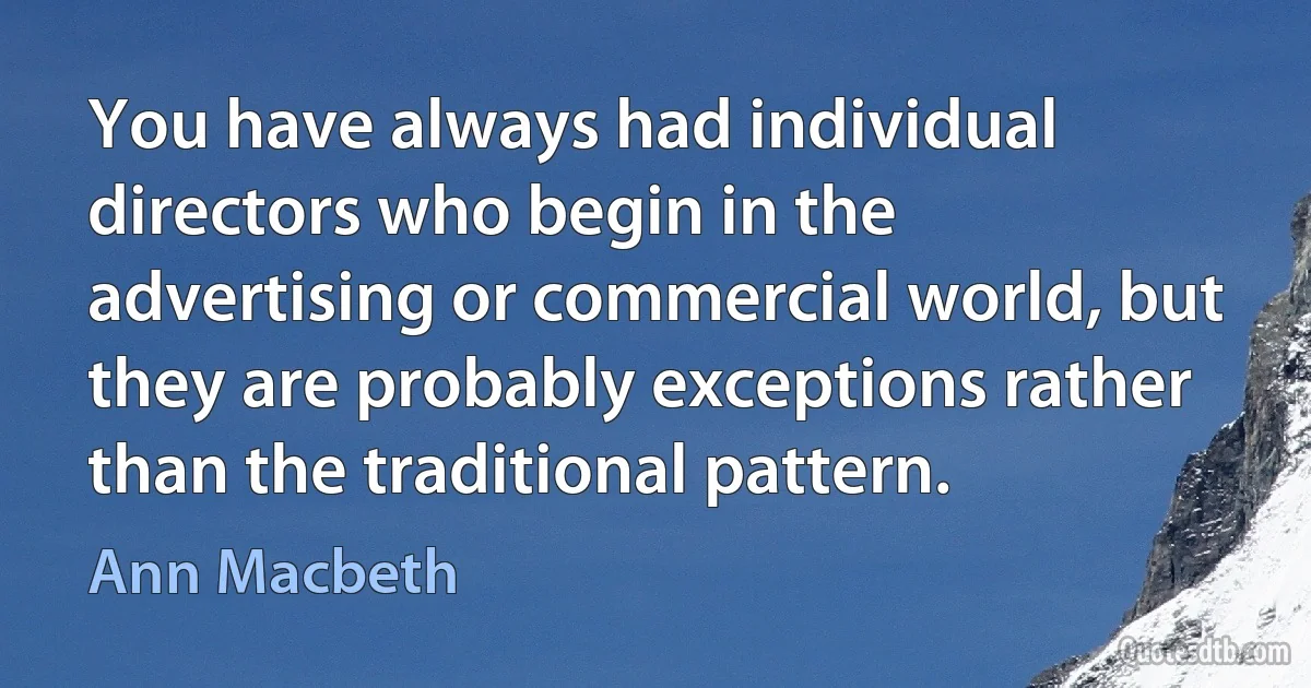 You have always had individual directors who begin in the advertising or commercial world, but they are probably exceptions rather than the traditional pattern. (Ann Macbeth)