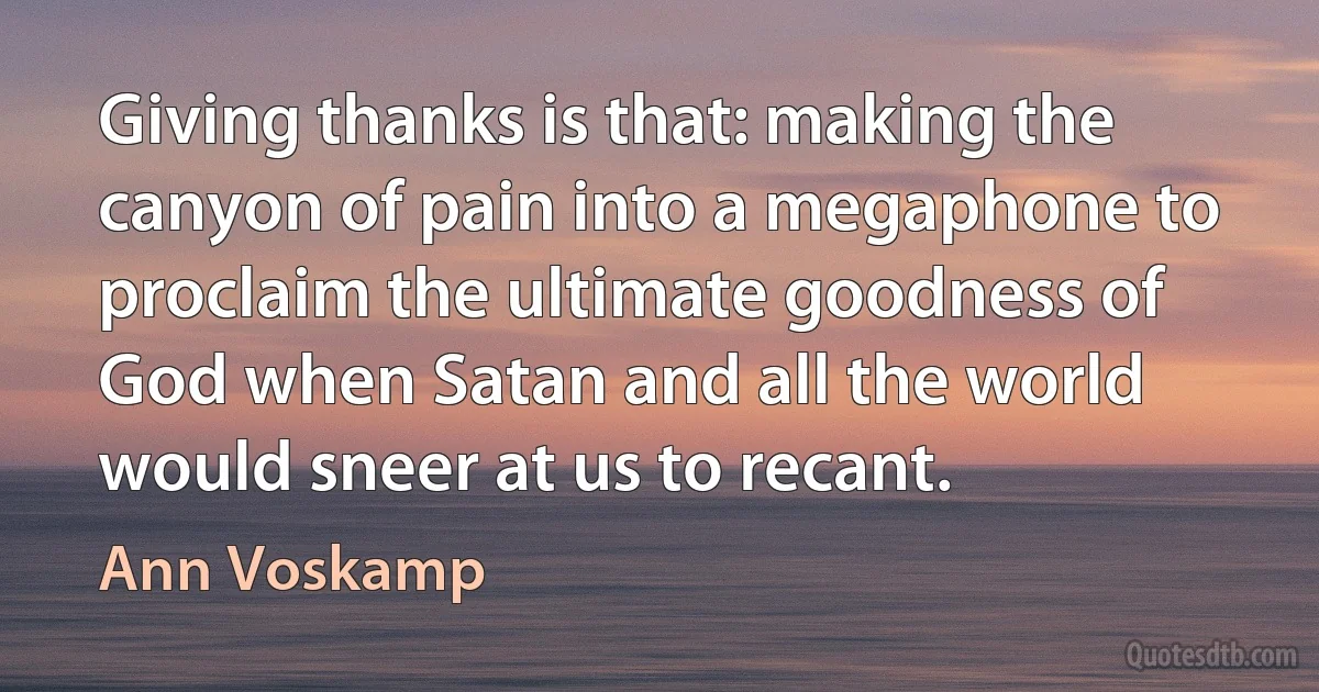 Giving thanks is that: making the canyon of pain into a megaphone to proclaim the ultimate goodness of God when Satan and all the world would sneer at us to recant. (Ann Voskamp)