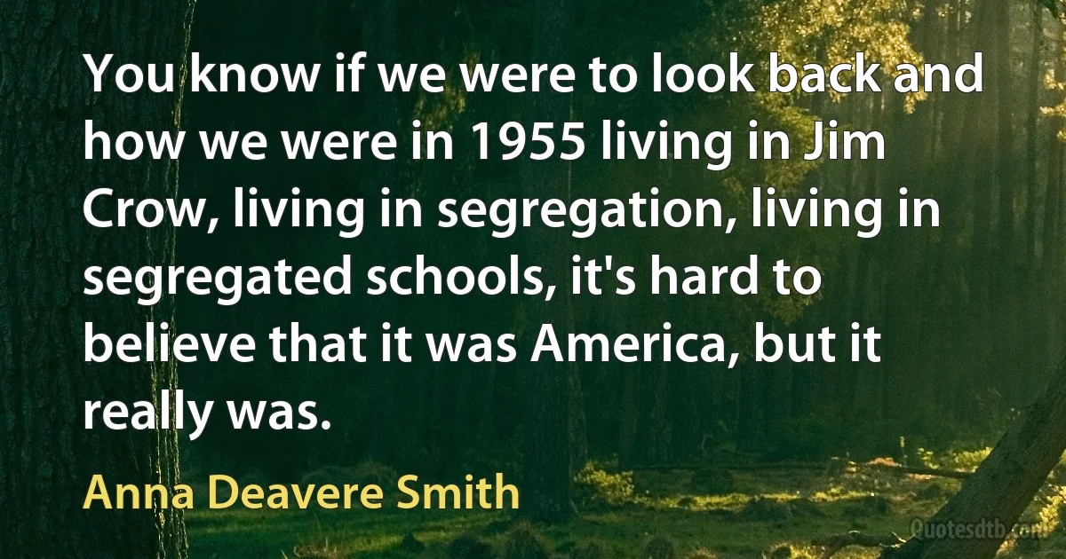 You know if we were to look back and how we were in 1955 living in Jim Crow, living in segregation, living in segregated schools, it's hard to believe that it was America, but it really was. (Anna Deavere Smith)