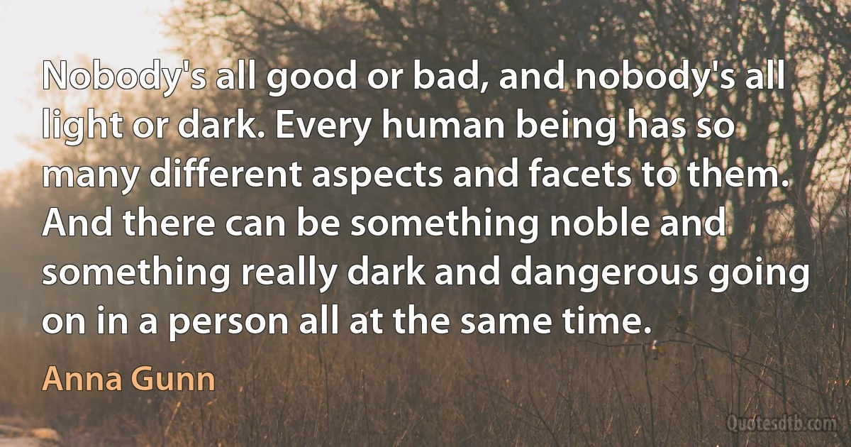 Nobody's all good or bad, and nobody's all light or dark. Every human being has so many different aspects and facets to them. And there can be something noble and something really dark and dangerous going on in a person all at the same time. (Anna Gunn)