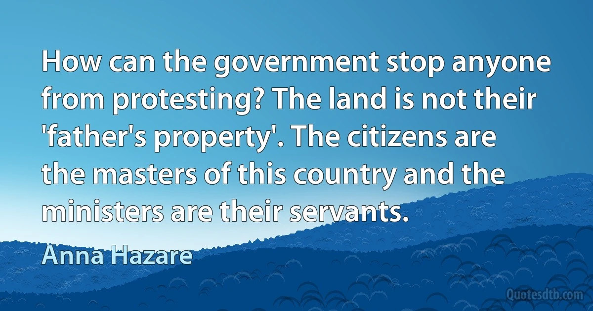 How can the government stop anyone from protesting? The land is not their 'father's property'. The citizens are the masters of this country and the ministers are their servants. (Anna Hazare)