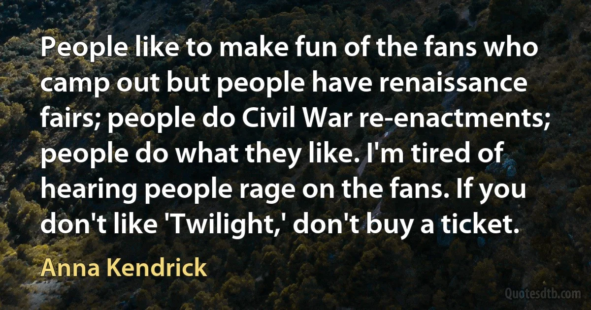 People like to make fun of the fans who camp out but people have renaissance fairs; people do Civil War re-enactments; people do what they like. I'm tired of hearing people rage on the fans. If you don't like 'Twilight,' don't buy a ticket. (Anna Kendrick)