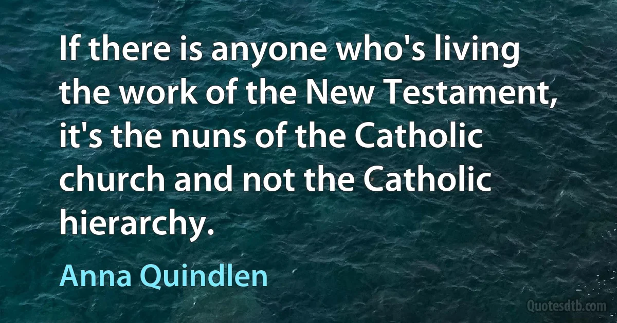 If there is anyone who's living the work of the New Testament, it's the nuns of the Catholic church and not the Catholic hierarchy. (Anna Quindlen)