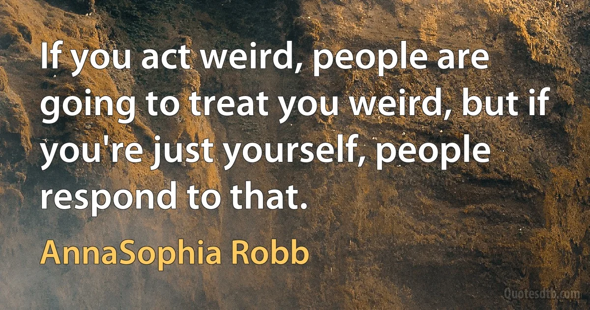 If you act weird, people are going to treat you weird, but if you're just yourself, people respond to that. (AnnaSophia Robb)