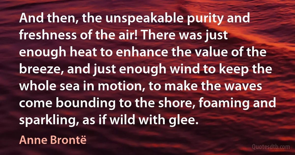 And then, the unspeakable purity and freshness of the air! There was just enough heat to enhance the value of the breeze, and just enough wind to keep the whole sea in motion, to make the waves come bounding to the shore, foaming and sparkling, as if wild with glee. (Anne Brontë)