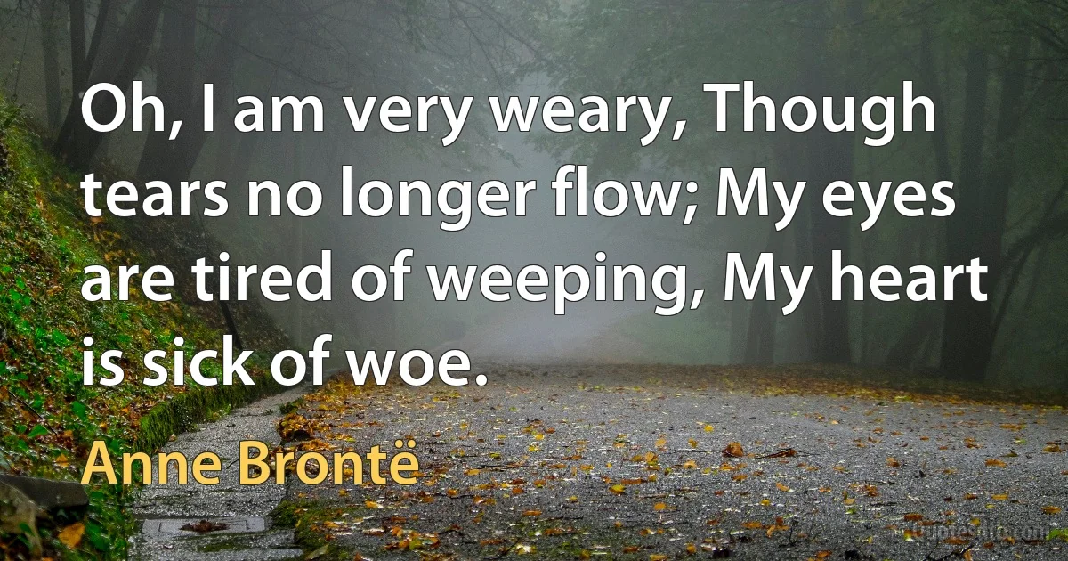 Oh, I am very weary, Though tears no longer flow; My eyes are tired of weeping, My heart is sick of woe. (Anne Brontë)