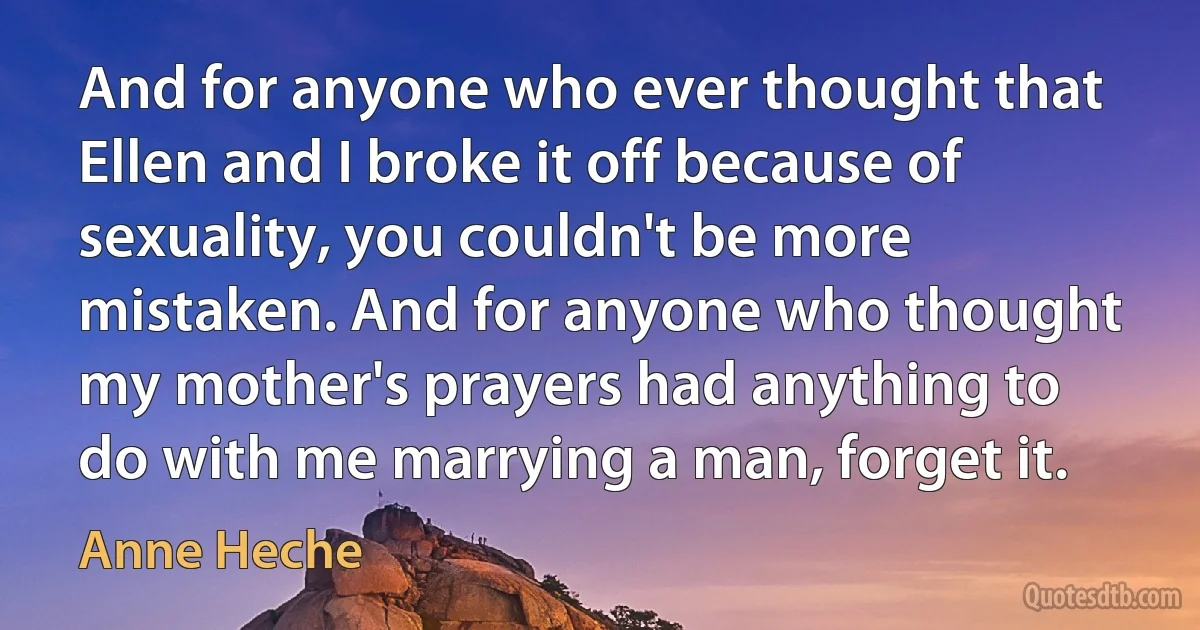 And for anyone who ever thought that Ellen and I broke it off because of sexuality, you couldn't be more mistaken. And for anyone who thought my mother's prayers had anything to do with me marrying a man, forget it. (Anne Heche)