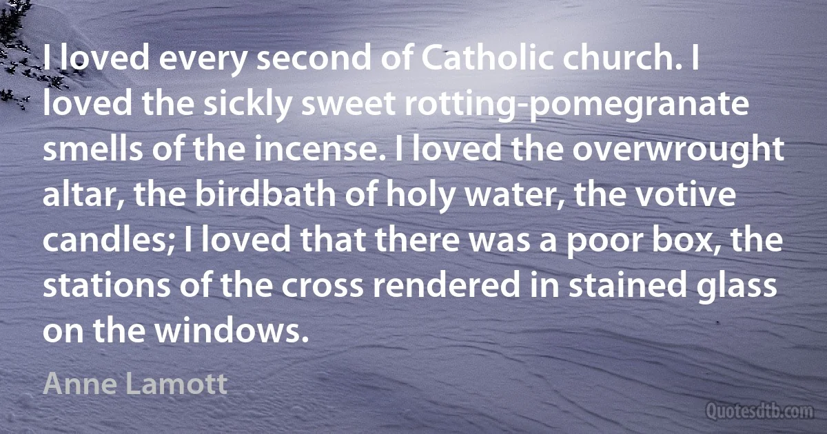 I loved every second of Catholic church. I loved the sickly sweet rotting-pomegranate smells of the incense. I loved the overwrought altar, the birdbath of holy water, the votive candles; I loved that there was a poor box, the stations of the cross rendered in stained glass on the windows. (Anne Lamott)