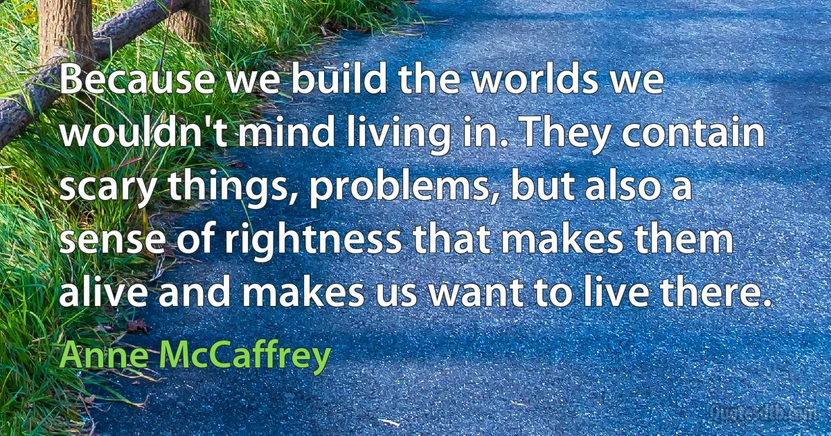 Because we build the worlds we wouldn't mind living in. They contain scary things, problems, but also a sense of rightness that makes them alive and makes us want to live there. (Anne McCaffrey)