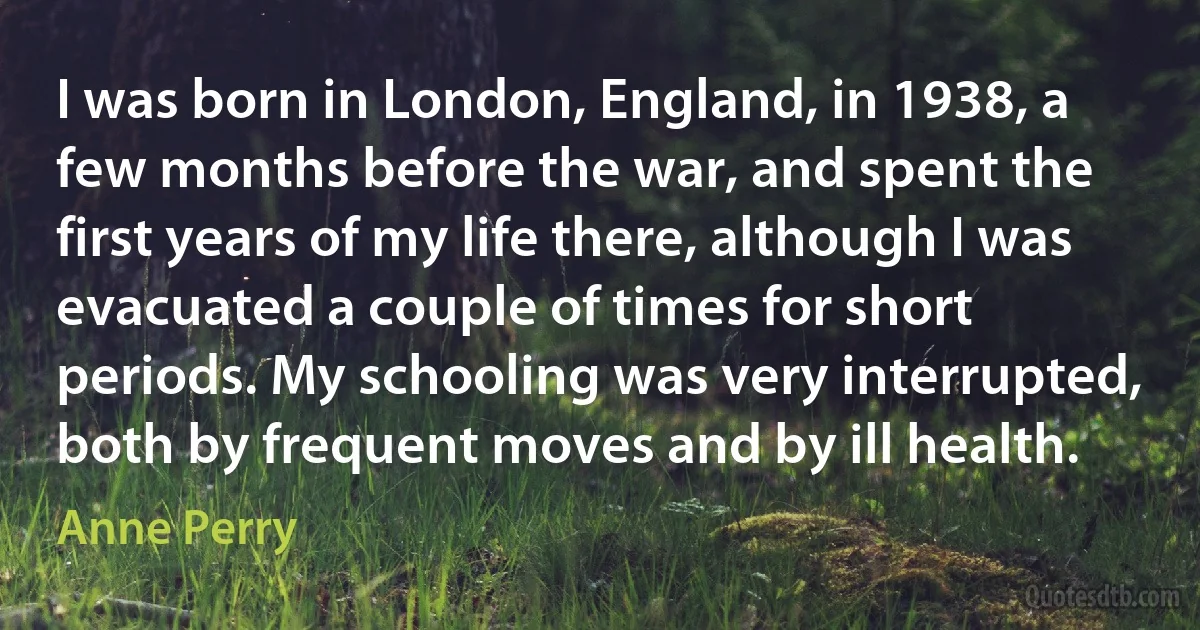 I was born in London, England, in 1938, a few months before the war, and spent the first years of my life there, although I was evacuated a couple of times for short periods. My schooling was very interrupted, both by frequent moves and by ill health. (Anne Perry)