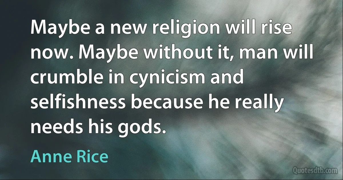 Maybe a new religion will rise now. Maybe without it, man will crumble in cynicism and selfishness because he really needs his gods. (Anne Rice)