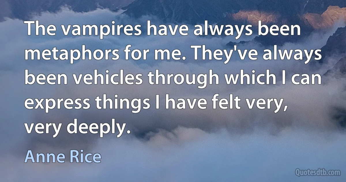 The vampires have always been metaphors for me. They've always been vehicles through which I can express things I have felt very, very deeply. (Anne Rice)